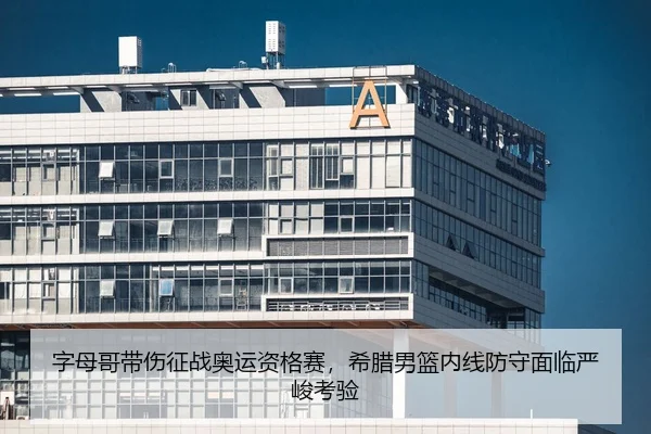 字母哥带伤征战奥运资格赛，希腊男篮内线防守面临严峻考验