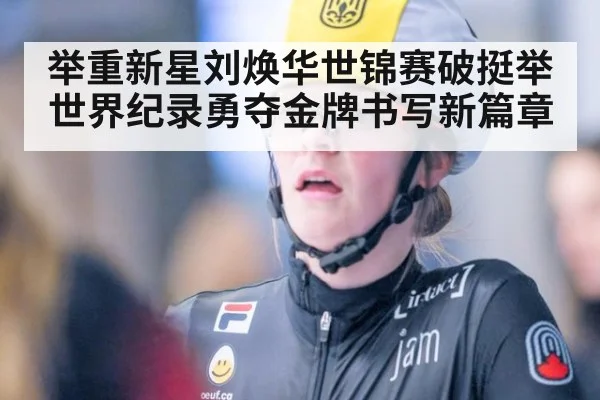举重新星刘焕华世锦赛破挺举世界纪录勇夺金牌书写新篇章