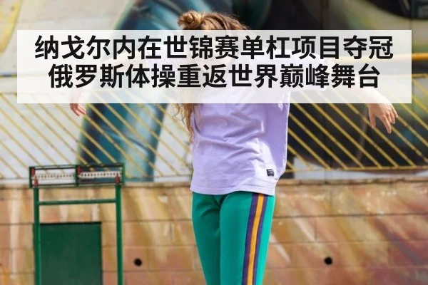 纳戈尔内在世锦赛单杠项目夺冠 俄罗斯体操重返世界巅峰舞台