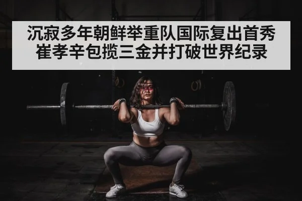 沉寂多年朝鲜举重队国际复出首秀 崔孝辛包揽三金并打破世界纪录