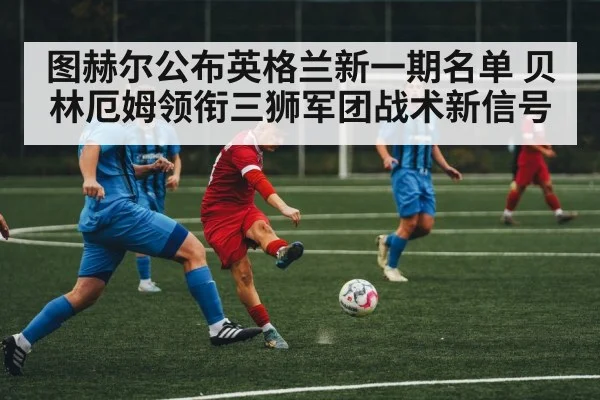 图赫尔公布英格兰新一期名单 贝林厄姆领衔三狮军团战术新信号
